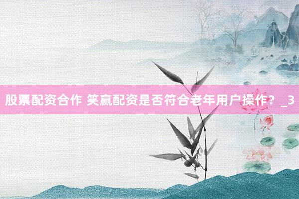 股票配资合作 笑赢配资是否符合老年用户操作？_3