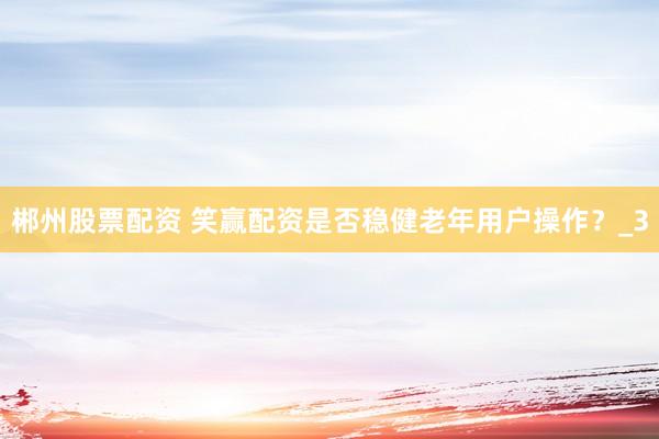 郴州股票配资 笑赢配资是否稳健老年用户操作？_3
