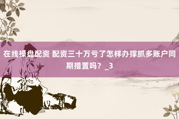 在线操盘配资 配资三十万亏了怎样办撑抓多账户同期措置吗？_3