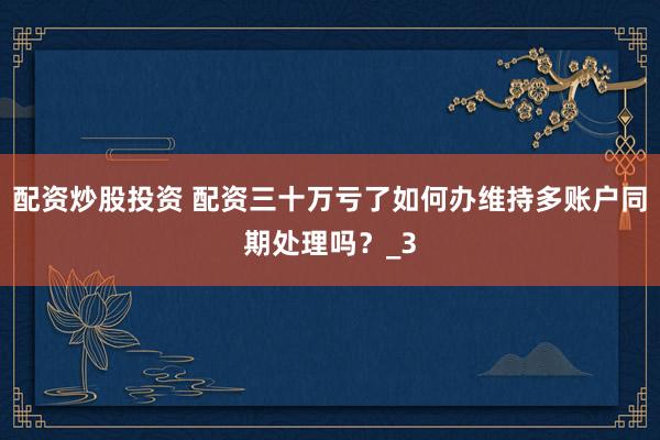 配资炒股投资 配资三十万亏了如何办维持多账户同期处理吗？_3