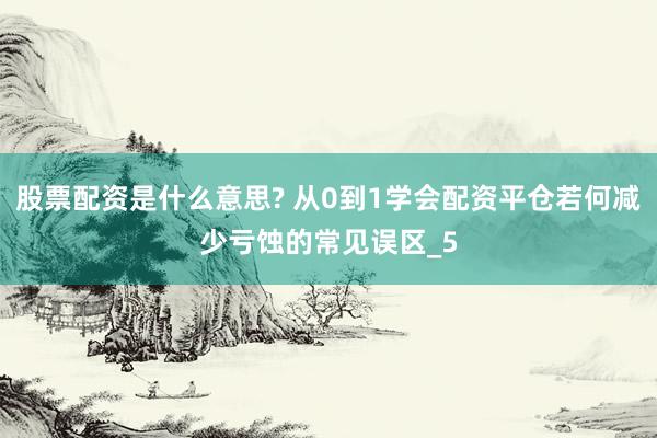 股票配资是什么意思? 从0到1学会配资平仓若何减少亏蚀的常见误区_5