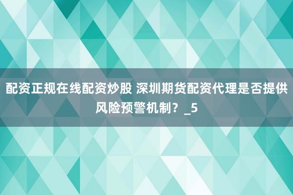 配资正规在线配资炒股 深圳期货配资代理是否提供风险预警机制？_5