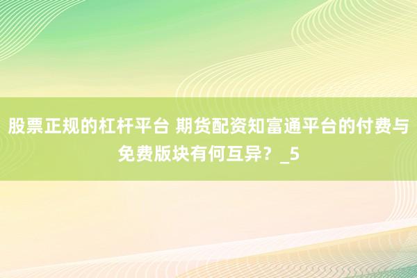 股票正规的杠杆平台 期货配资知富通平台的付费与免费版块有何互异？_5