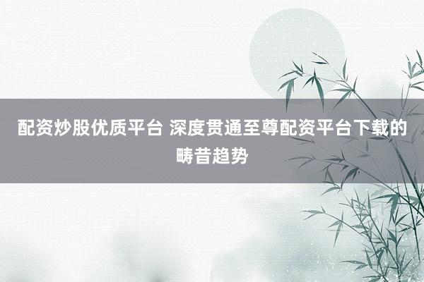 配资炒股优质平台 深度贯通至尊配资平台下载的畴昔趋势