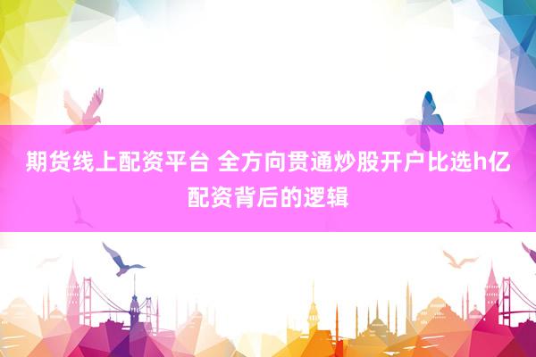 期货线上配资平台 全方向贯通炒股开户比选h亿配资背后的逻辑