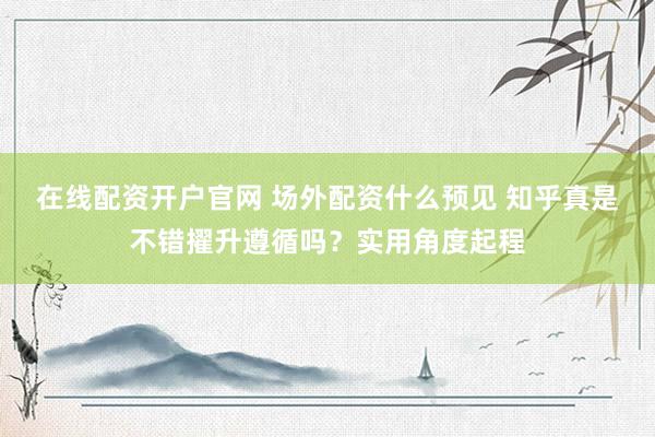 在线配资开户官网 场外配资什么预见 知乎真是不错擢升遵循吗？实用角度起程