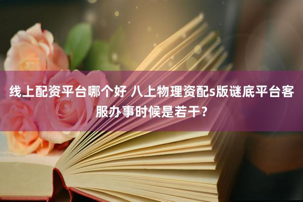 线上配资平台哪个好 八上物理资配s版谜底平台客服办事时候是若干？