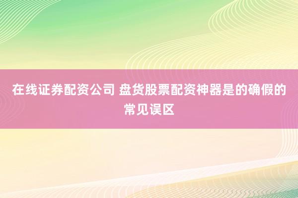 在线证券配资公司 盘货股票配资神器是的确假的常见误区