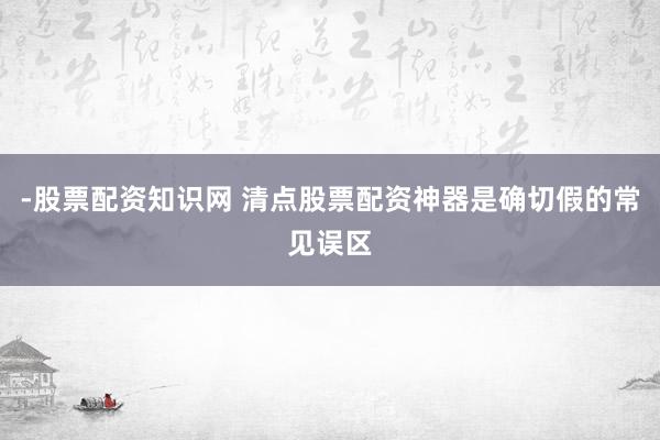 -股票配资知识网 清点股票配资神器是确切假的常见误区