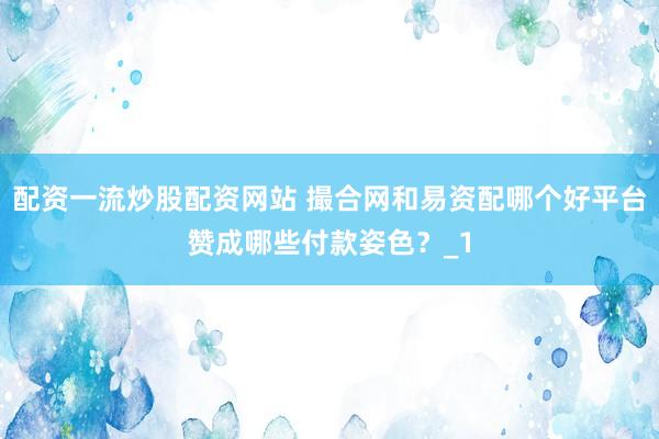 配资一流炒股配资网站 撮合网和易资配哪个好平台赞成哪些付款姿色？_1