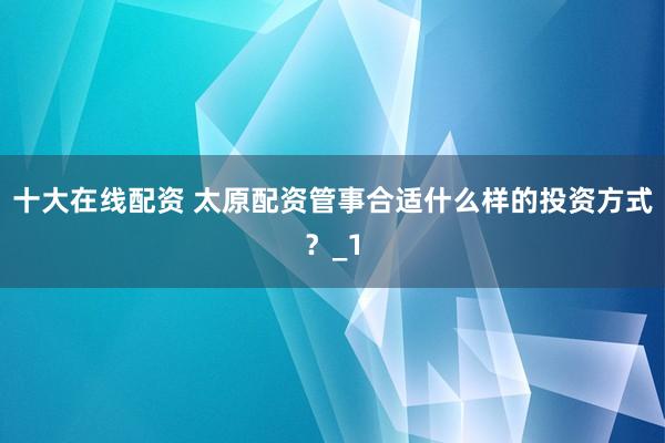 十大在线配资 太原配资管事合适什么样的投资方式？_1