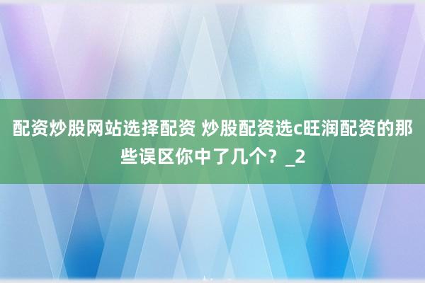 配资炒股网站选择配资 炒股配资选c旺润配资的那些误区你中了几个？_2