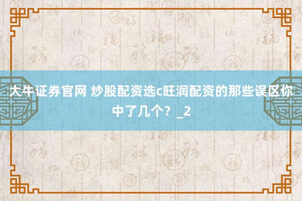 大牛证券官网 炒股配资选c旺润配资的那些误区你中了几个？_2