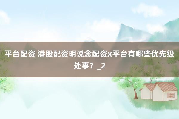 平台配资 港股配资明说念配资x平台有哪些优先级处事？_2