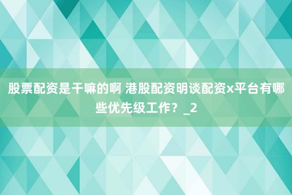 股票配资是干嘛的啊 港股配资明谈配资x平台有哪些优先级工作？_2