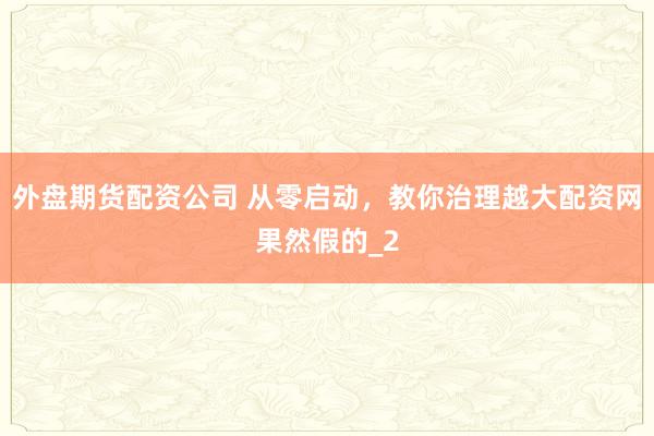 外盘期货配资公司 从零启动，教你治理越大配资网果然假的_2