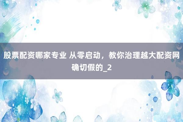 股票配资哪家专业 从零启动，教你治理越大配资网确切假的_2