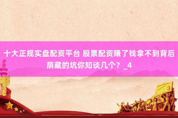 十大正规实盘配资平台 股票配资赚了钱拿不到背后荫藏的坑你知谈几个？_4