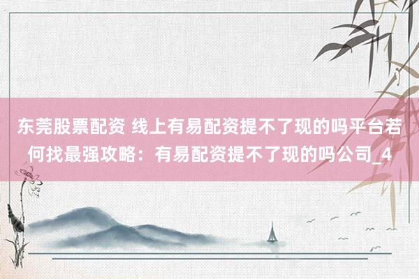 东莞股票配资 线上有易配资提不了现的吗平台若何找最强攻略：有易配资提不了现的吗公司_4