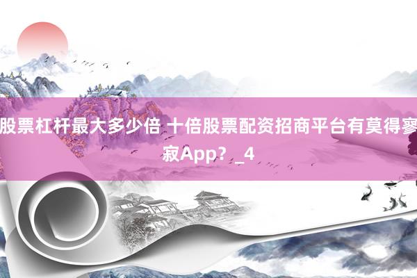 股票杠杆最大多少倍 十倍股票配资招商平台有莫得寥寂App？_4