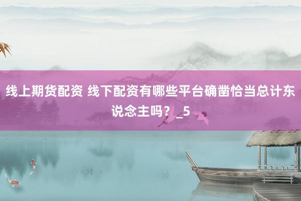 线上期货配资 线下配资有哪些平台确凿恰当总计东说念主吗？_5