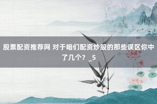 股票配资推荐网 对于咱们配资炒股的那些误区你中了几个？_5