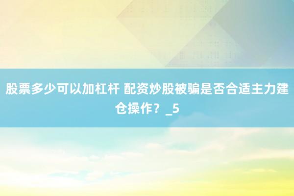股票多少可以加杠杆 配资炒股被骗是否合适主力建仓操作？_5