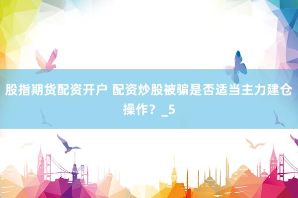 股指期货配资开户 配资炒股被骗是否适当主力建仓操作？_5
