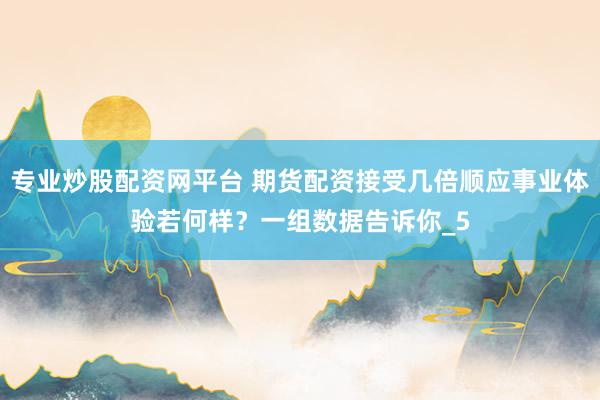 专业炒股配资网平台 期货配资接受几倍顺应事业体验若何样？一组数据告诉你_5