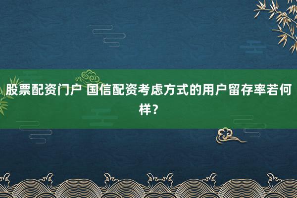 股票配资门户 国信配资考虑方式的用户留存率若何样？