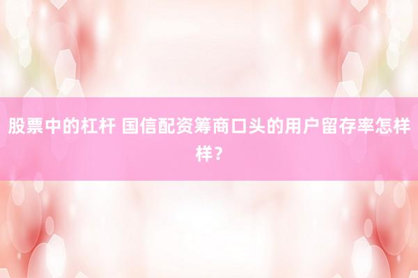 股票中的杠杆 国信配资筹商口头的用户留存率怎样样？