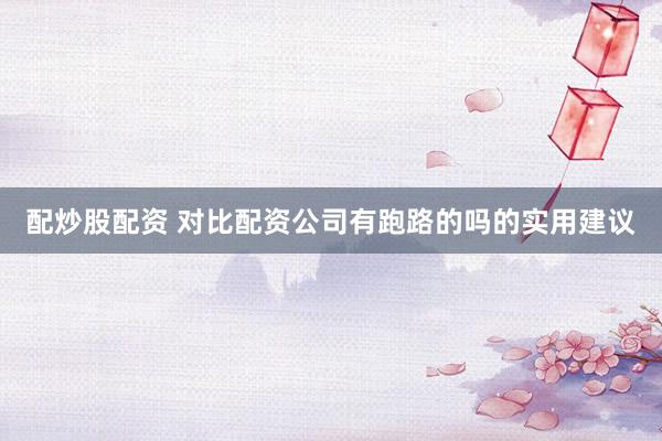 配炒股配资 对比配资公司有跑路的吗的实用建议