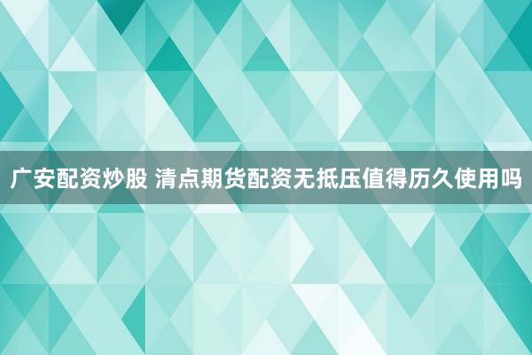 广安配资炒股 清点期货配资无抵压值得历久使用吗