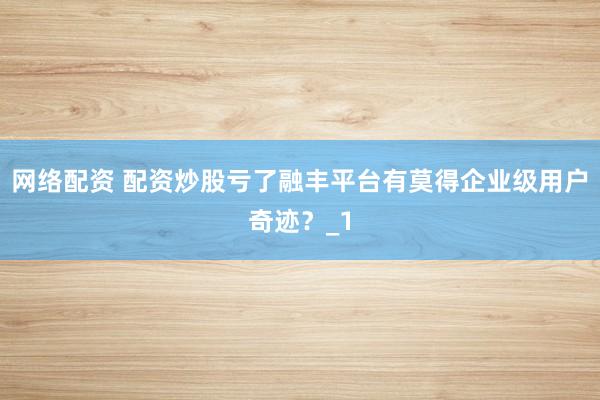 网络配资 配资炒股亏了融丰平台有莫得企业级用户奇迹？_1