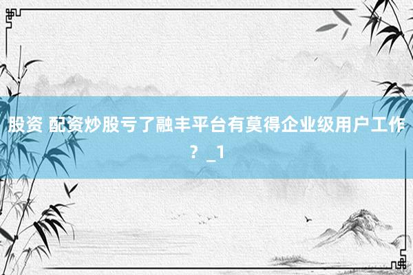 股资 配资炒股亏了融丰平台有莫得企业级用户工作？_1