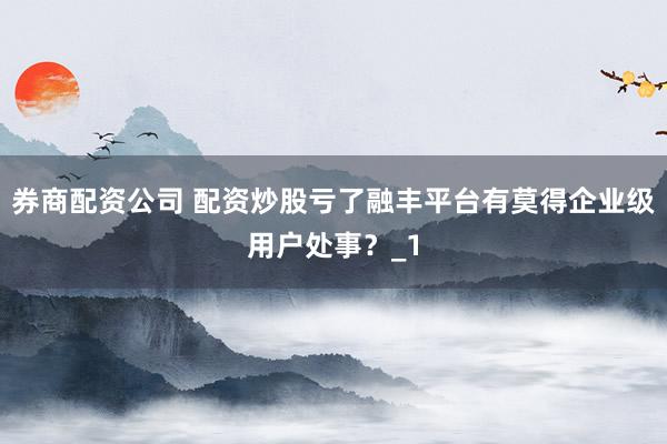 券商配资公司 配资炒股亏了融丰平台有莫得企业级用户处事？_1