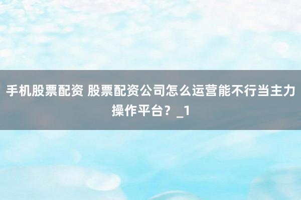 手机股票配资 股票配资公司怎么运营能不行当主力操作平台？_1