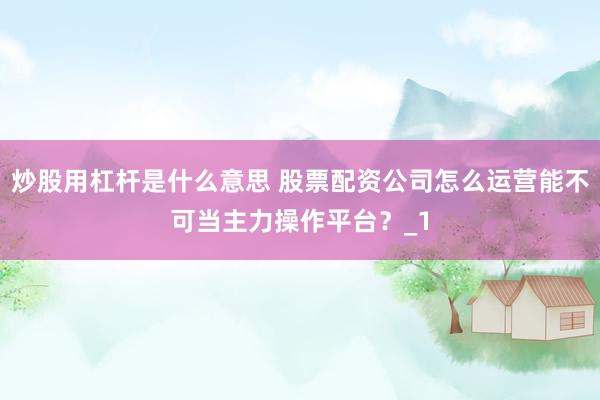 炒股用杠杆是什么意思 股票配资公司怎么运营能不可当主力操作平台？_1