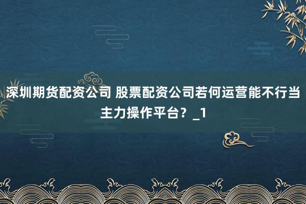 深圳期货配资公司 股票配资公司若何运营能不行当主力操作平台？_1