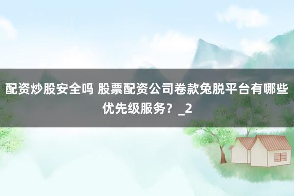 配资炒股安全吗 股票配资公司卷款兔脱平台有哪些优先级服务？_2
