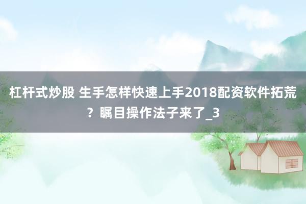 杠杆式炒股 生手怎样快速上手2018配资软件拓荒？瞩目操作法子来了_3