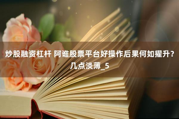 炒股融资杠杆 阿谁股票平台好操作后果何如擢升？几点淡薄_5