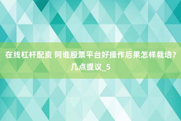 在线杠杆配资 阿谁股票平台好操作后果怎样栽培？几点提议_5