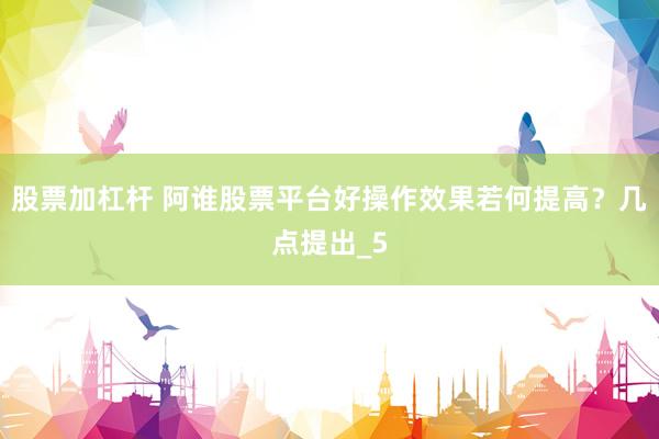 股票加杠杆 阿谁股票平台好操作效果若何提高？几点提出_5
