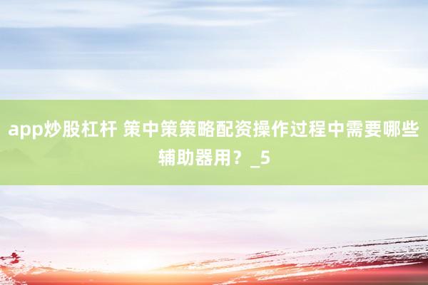app炒股杠杆 策中策策略配资操作过程中需要哪些辅助器用？_5