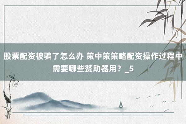 股票配资被骗了怎么办 策中策策略配资操作过程中需要哪些赞助器用？_5