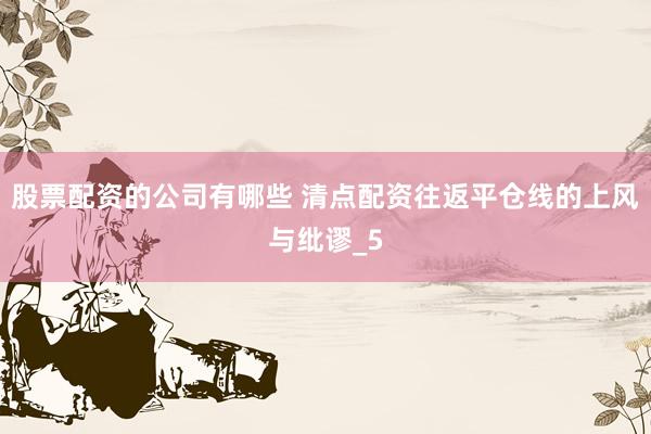 股票配资的公司有哪些 清点配资往返平仓线的上风与纰谬_5