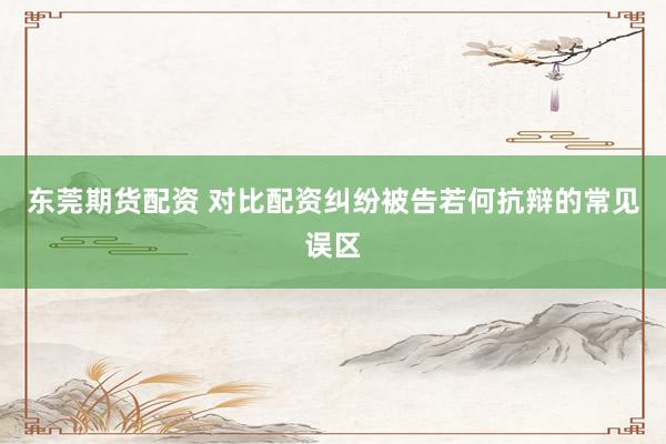 东莞期货配资 对比配资纠纷被告若何抗辩的常见误区