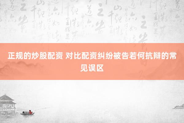 正规的炒股配资 对比配资纠纷被告若何抗辩的常见误区