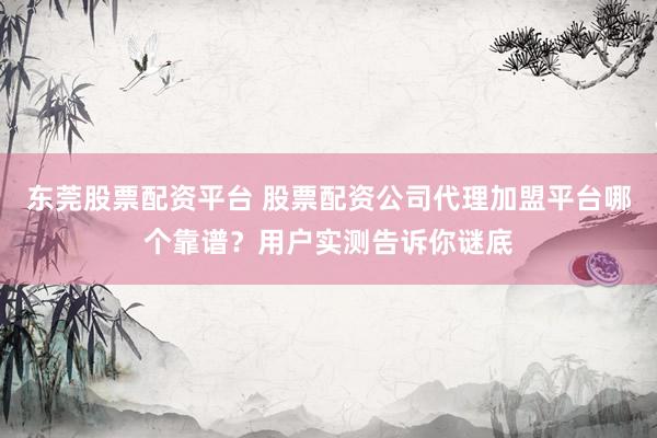 东莞股票配资平台 股票配资公司代理加盟平台哪个靠谱？用户实测告诉你谜底